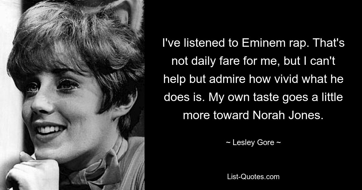 I've listened to Eminem rap. That's not daily fare for me, but I can't help but admire how vivid what he does is. My own taste goes a little more toward Norah Jones. — © Lesley Gore