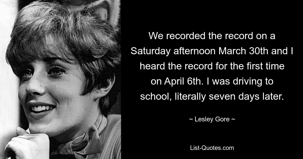 We recorded the record on a Saturday afternoon March 30th and I heard the record for the first time on April 6th. I was driving to school, literally seven days later. — © Lesley Gore