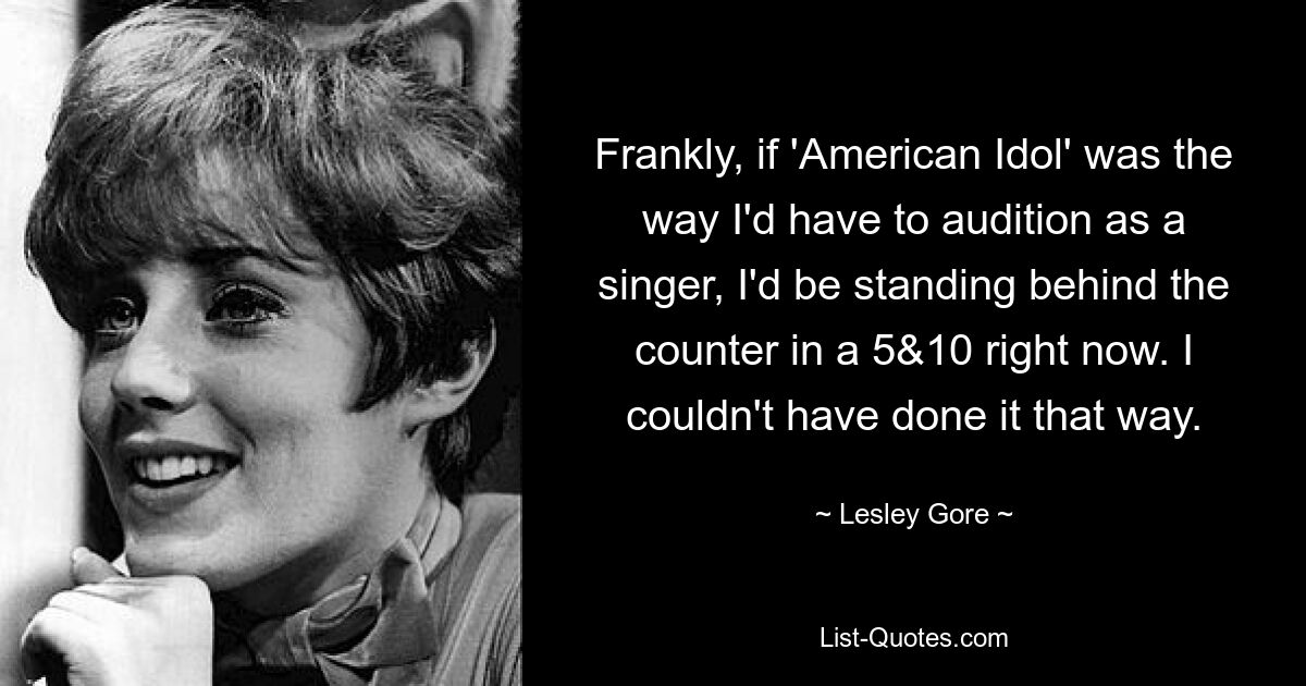 Frankly, if 'American Idol' was the way I'd have to audition as a singer, I'd be standing behind the counter in a 5&10 right now. I couldn't have done it that way. — © Lesley Gore