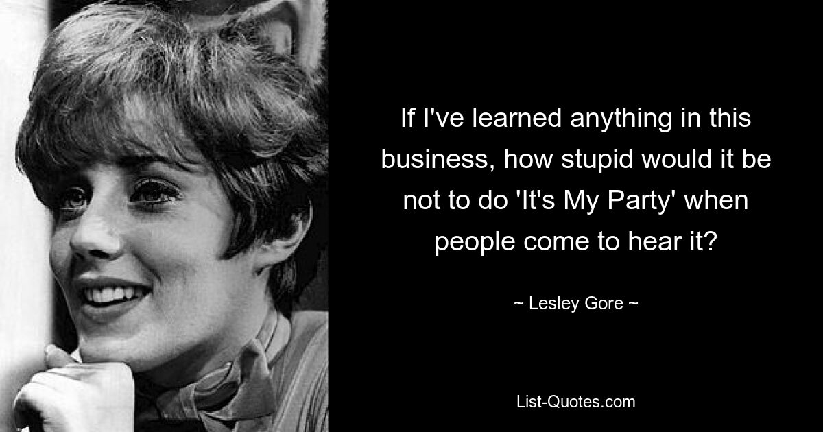 If I've learned anything in this business, how stupid would it be not to do 'It's My Party' when people come to hear it? — © Lesley Gore