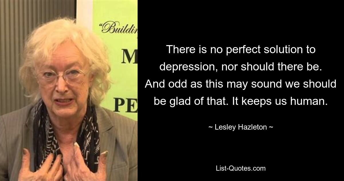 There is no perfect solution to depression, nor should there be. And odd as this may sound we should be glad of that. It keeps us human. — © Lesley Hazleton