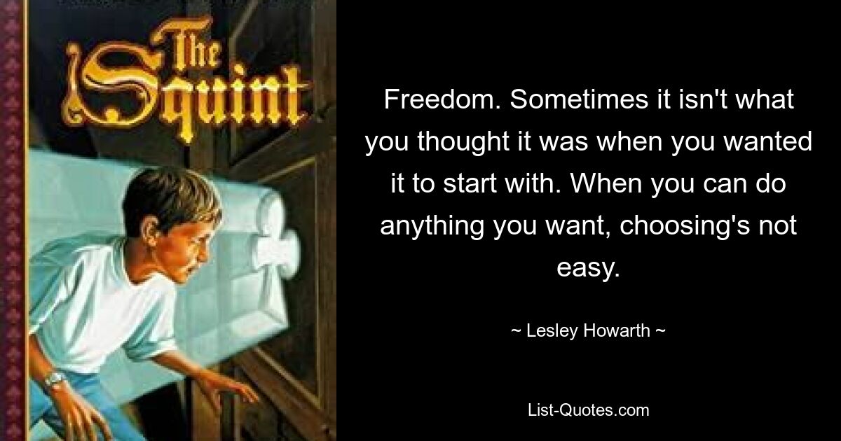 Freedom. Sometimes it isn't what you thought it was when you wanted it to start with. When you can do anything you want, choosing's not easy. — © Lesley Howarth