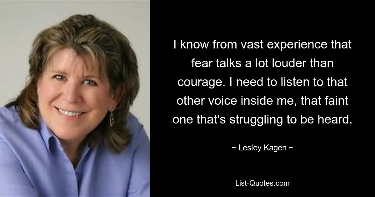 I know from vast experience that fear talks a lot louder than courage. I need to listen to that other voice inside me, that faint one that's struggling to be heard. — © Lesley Kagen