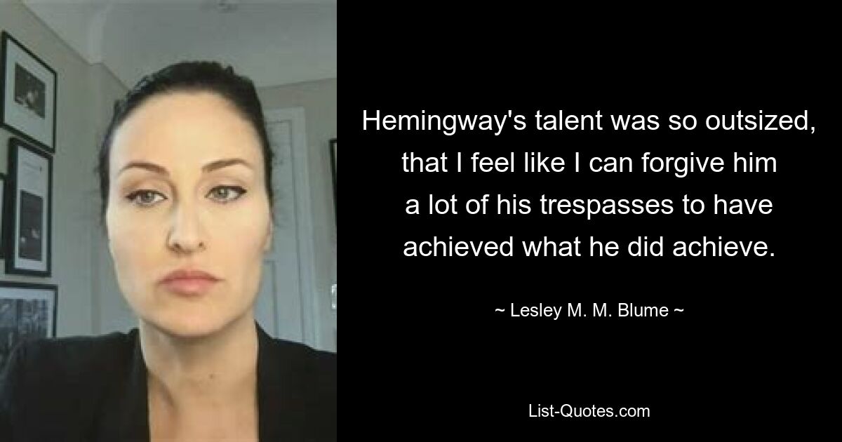 Hemingway's talent was so outsized, that I feel like I can forgive him a lot of his trespasses to have achieved what he did achieve. — © Lesley M. M. Blume