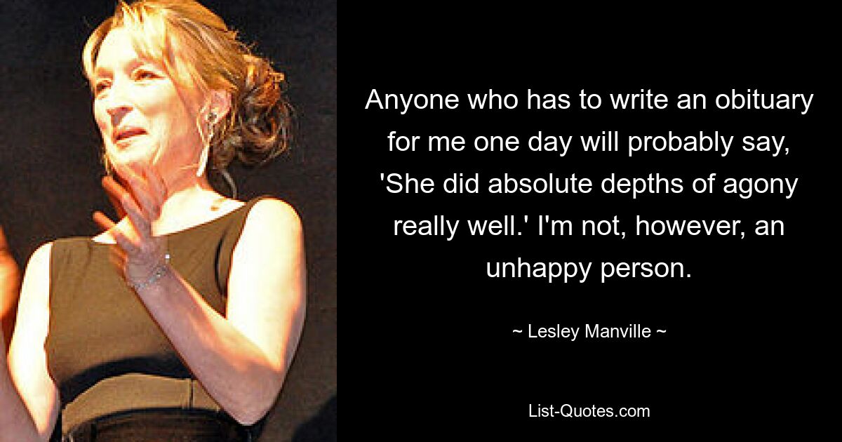 Anyone who has to write an obituary for me one day will probably say, 'She did absolute depths of agony really well.' I'm not, however, an unhappy person. — © Lesley Manville