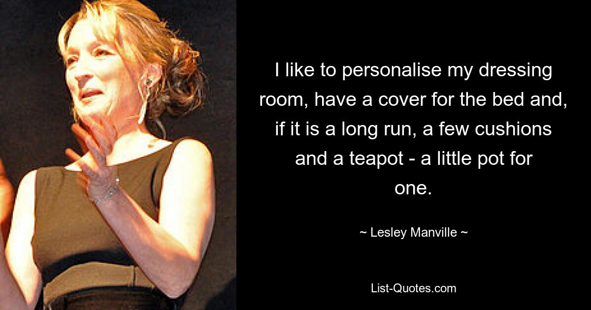 I like to personalise my dressing room, have a cover for the bed and, if it is a long run, a few cushions and a teapot - a little pot for one. — © Lesley Manville