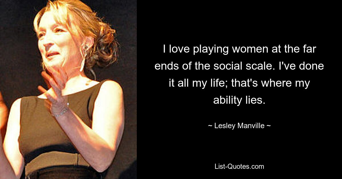 I love playing women at the far ends of the social scale. I've done it all my life; that's where my ability lies. — © Lesley Manville