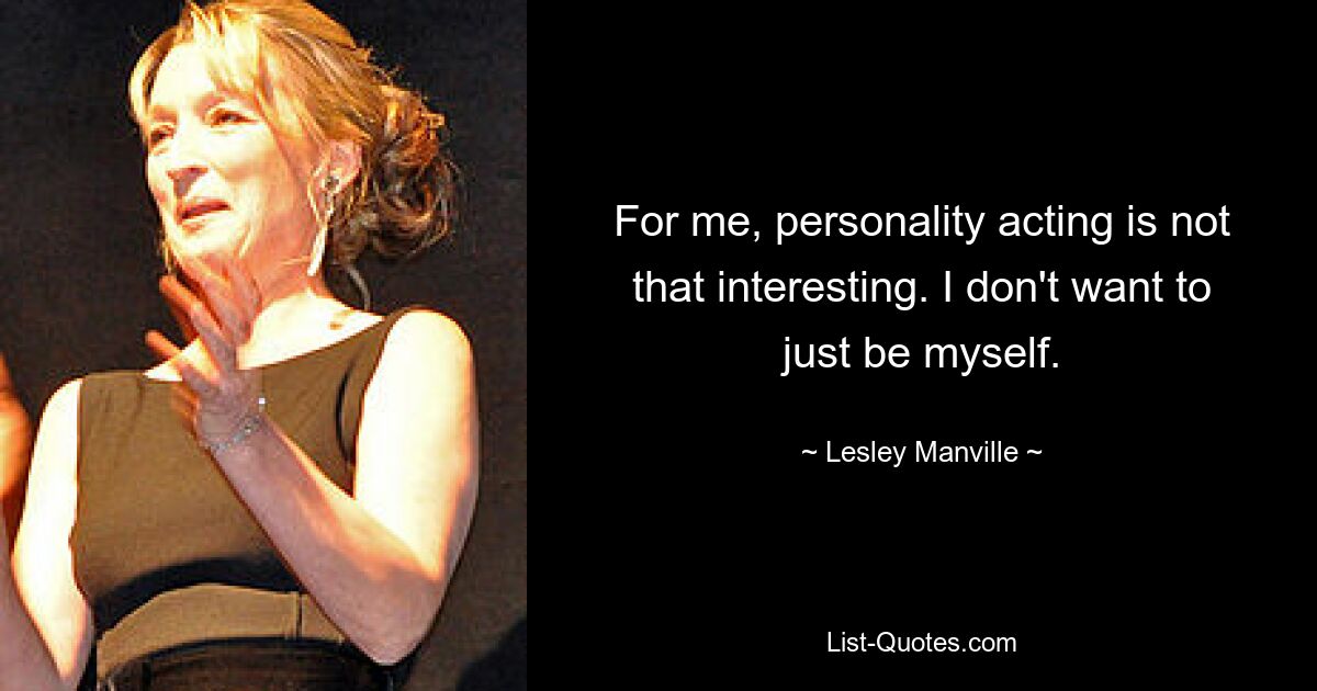 For me, personality acting is not that interesting. I don't want to just be myself. — © Lesley Manville