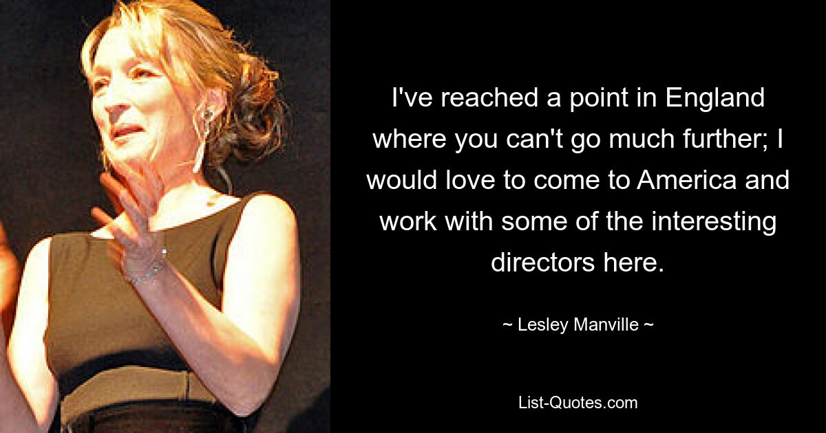 I've reached a point in England where you can't go much further; I would love to come to America and work with some of the interesting directors here. — © Lesley Manville