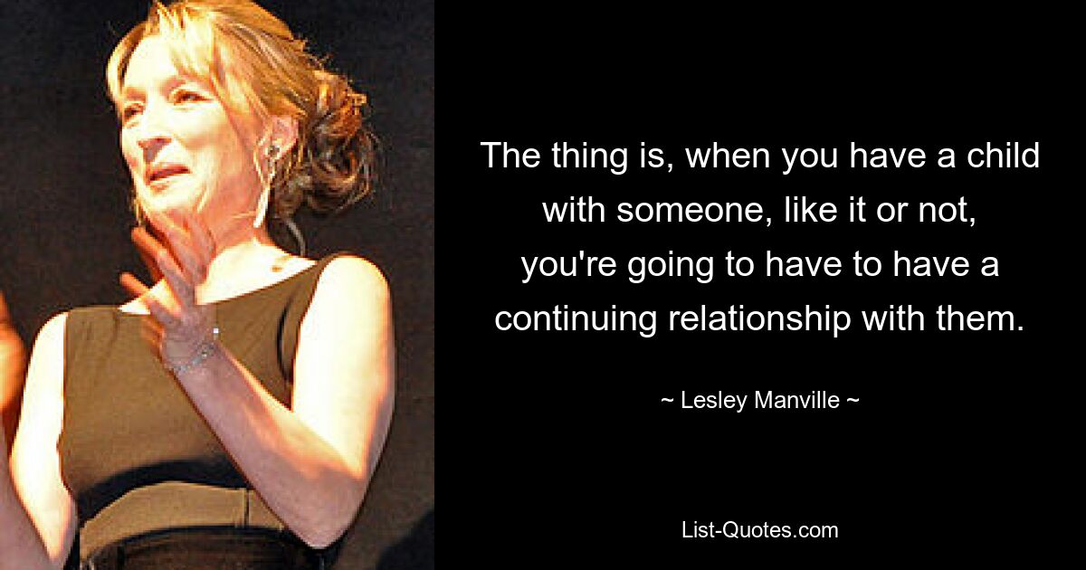 The thing is, when you have a child with someone, like it or not, you're going to have to have a continuing relationship with them. — © Lesley Manville