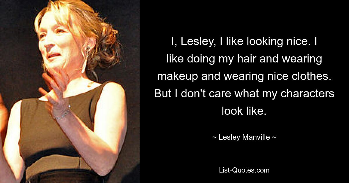 I, Lesley, I like looking nice. I like doing my hair and wearing makeup and wearing nice clothes. But I don't care what my characters look like. — © Lesley Manville