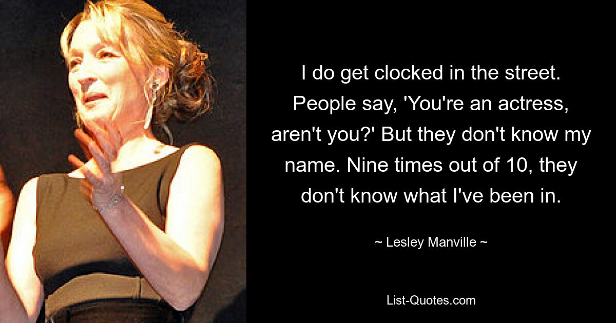 I do get clocked in the street. People say, 'You're an actress, aren't you?' But they don't know my name. Nine times out of 10, they don't know what I've been in. — © Lesley Manville