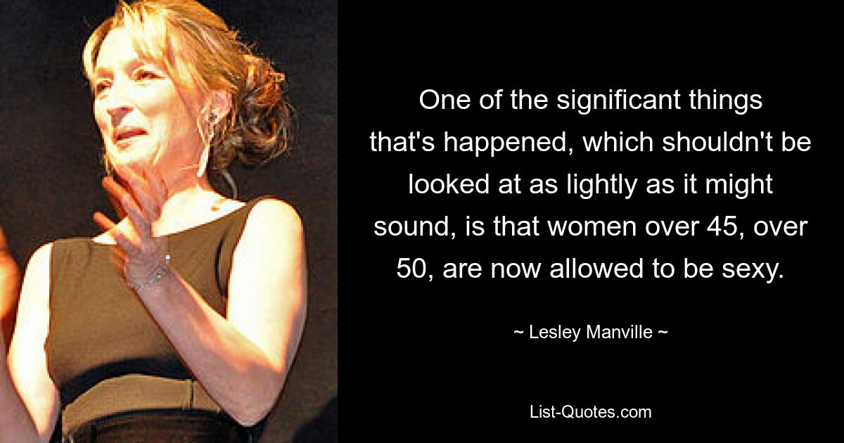 One of the significant things that's happened, which shouldn't be looked at as lightly as it might sound, is that women over 45, over 50, are now allowed to be sexy. — © Lesley Manville