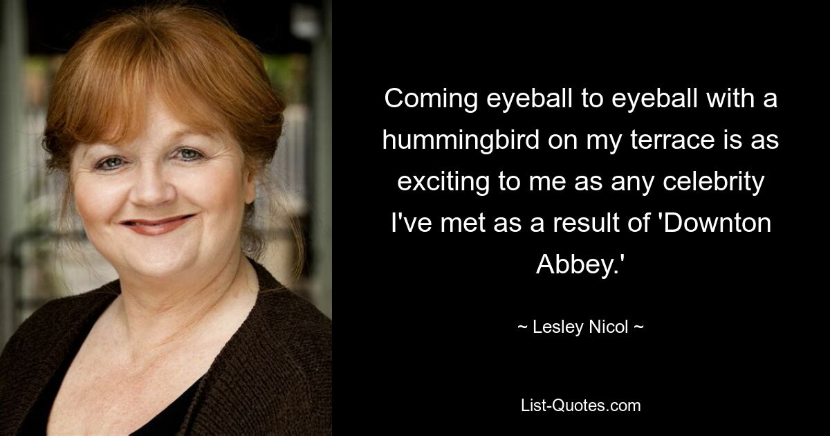 Coming eyeball to eyeball with a hummingbird on my terrace is as exciting to me as any celebrity I've met as a result of 'Downton Abbey.' — © Lesley Nicol