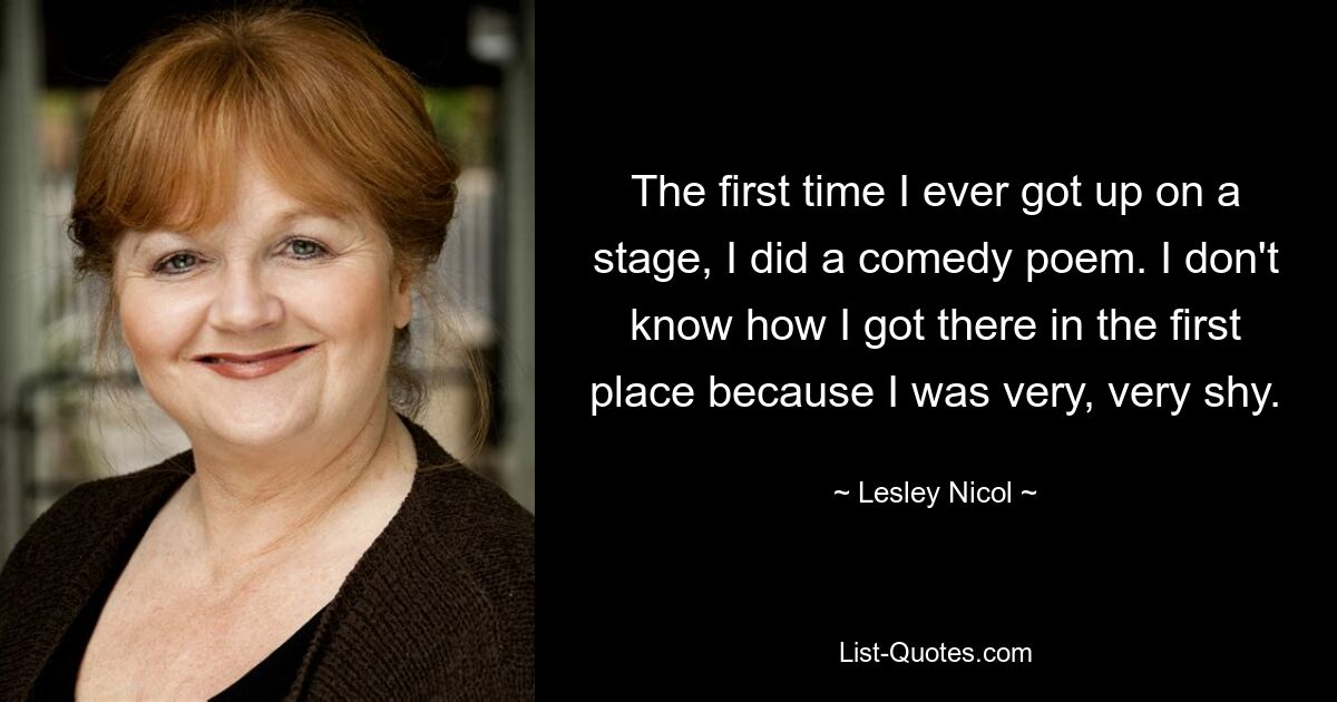 The first time I ever got up on a stage, I did a comedy poem. I don't know how I got there in the first place because I was very, very shy. — © Lesley Nicol