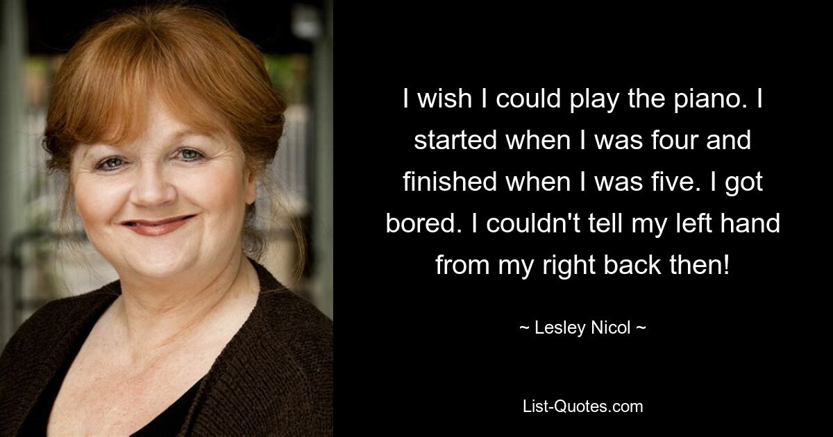 I wish I could play the piano. I started when I was four and finished when I was five. I got bored. I couldn't tell my left hand from my right back then! — © Lesley Nicol