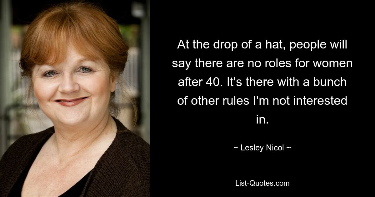 At the drop of a hat, people will say there are no roles for women after 40. It's there with a bunch of other rules I'm not interested in. — © Lesley Nicol