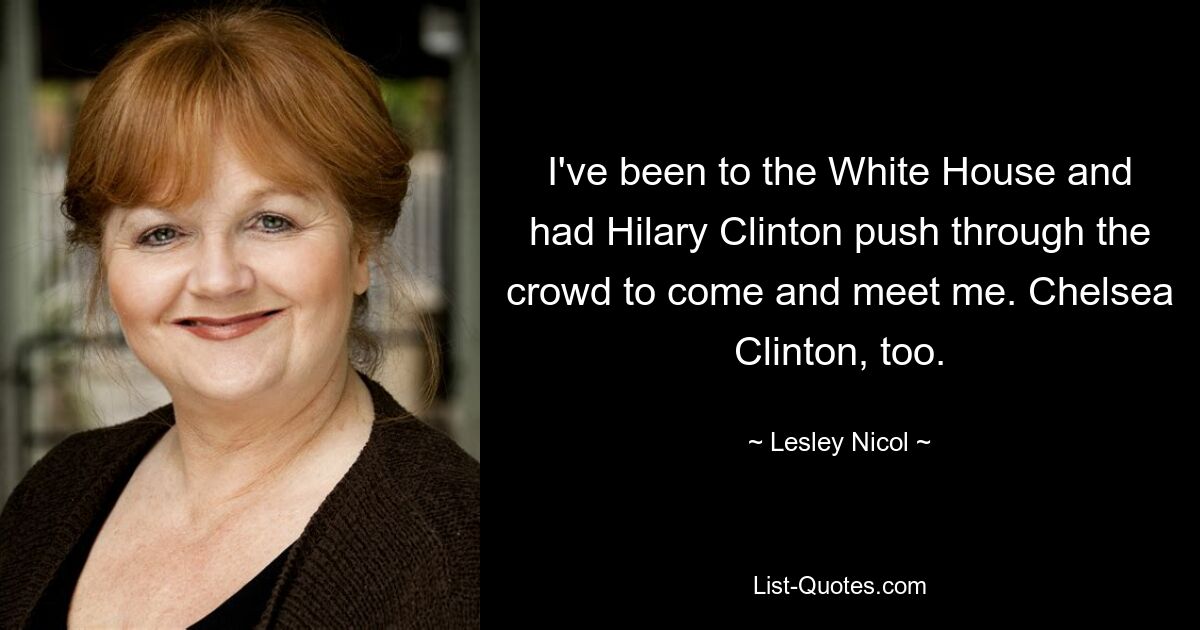 I've been to the White House and had Hilary Clinton push through the crowd to come and meet me. Chelsea Clinton, too. — © Lesley Nicol