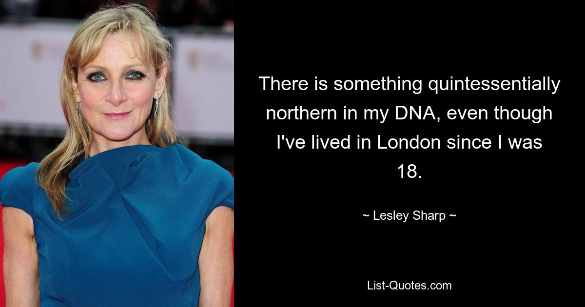 There is something quintessentially northern in my DNA, even though I've lived in London since I was 18. — © Lesley Sharp