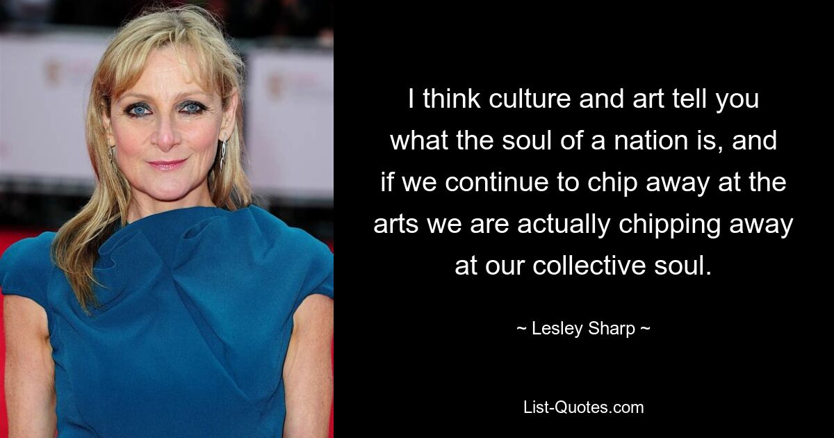 I think culture and art tell you what the soul of a nation is, and if we continue to chip away at the arts we are actually chipping away at our collective soul. — © Lesley Sharp