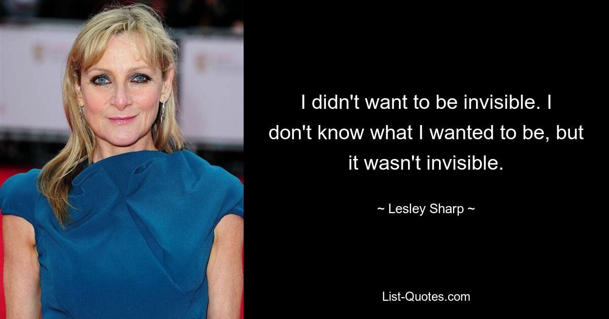 I didn't want to be invisible. I don't know what I wanted to be, but it wasn't invisible. — © Lesley Sharp