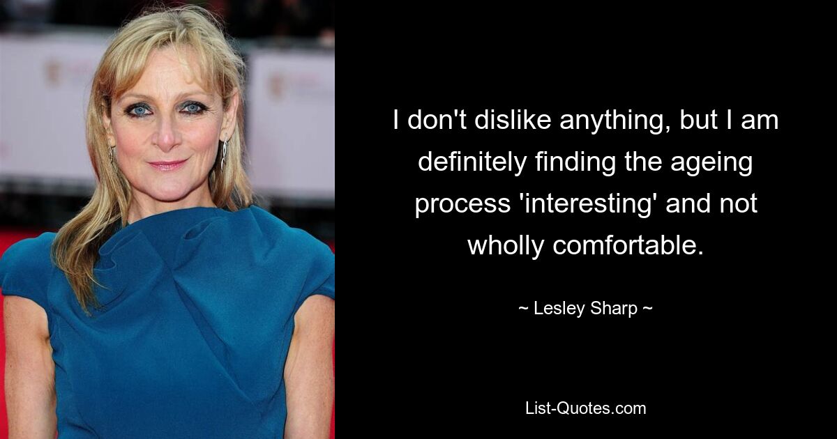 I don't dislike anything, but I am definitely finding the ageing process 'interesting' and not wholly comfortable. — © Lesley Sharp