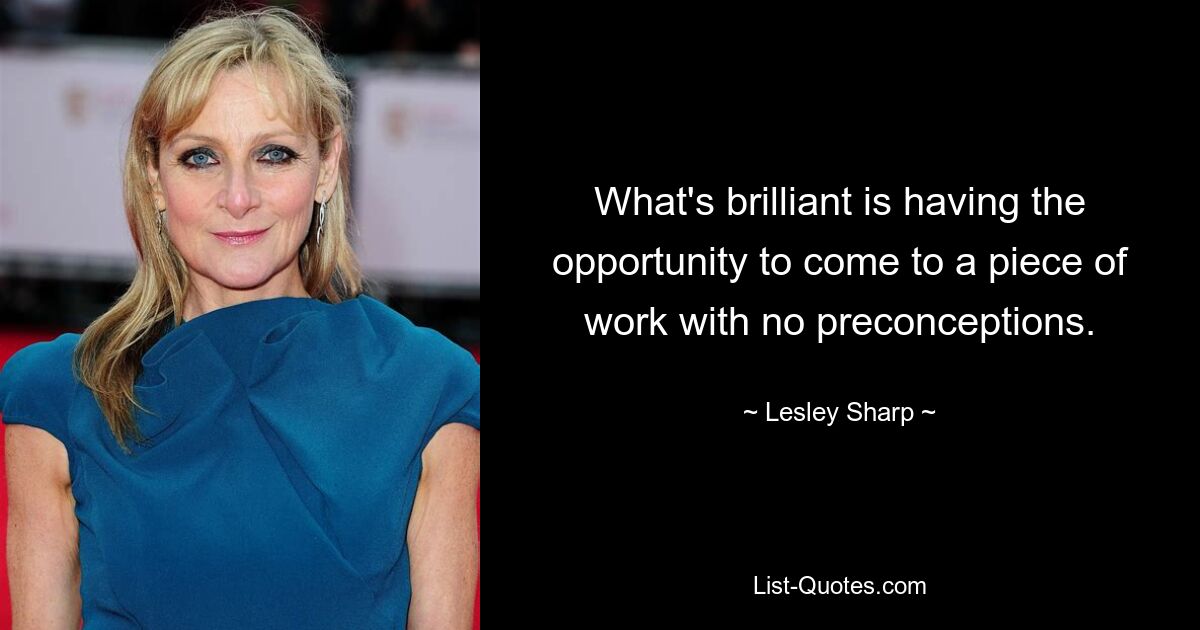 What's brilliant is having the opportunity to come to a piece of work with no preconceptions. — © Lesley Sharp