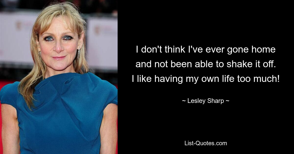 I don't think I've ever gone home and not been able to shake it off. I like having my own life too much! — © Lesley Sharp