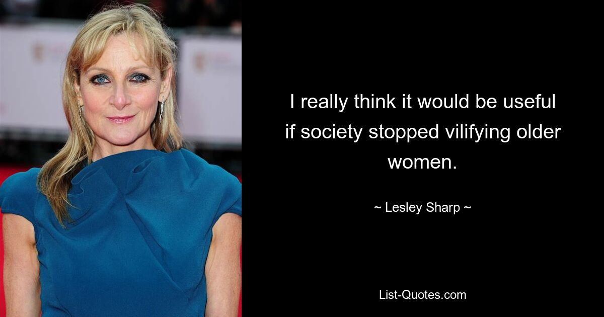 I really think it would be useful if society stopped vilifying older women. — © Lesley Sharp