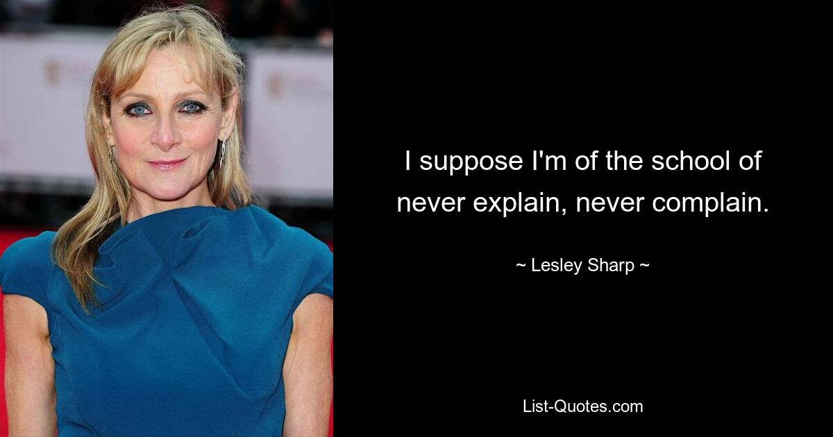 I suppose I'm of the school of never explain, never complain. — © Lesley Sharp