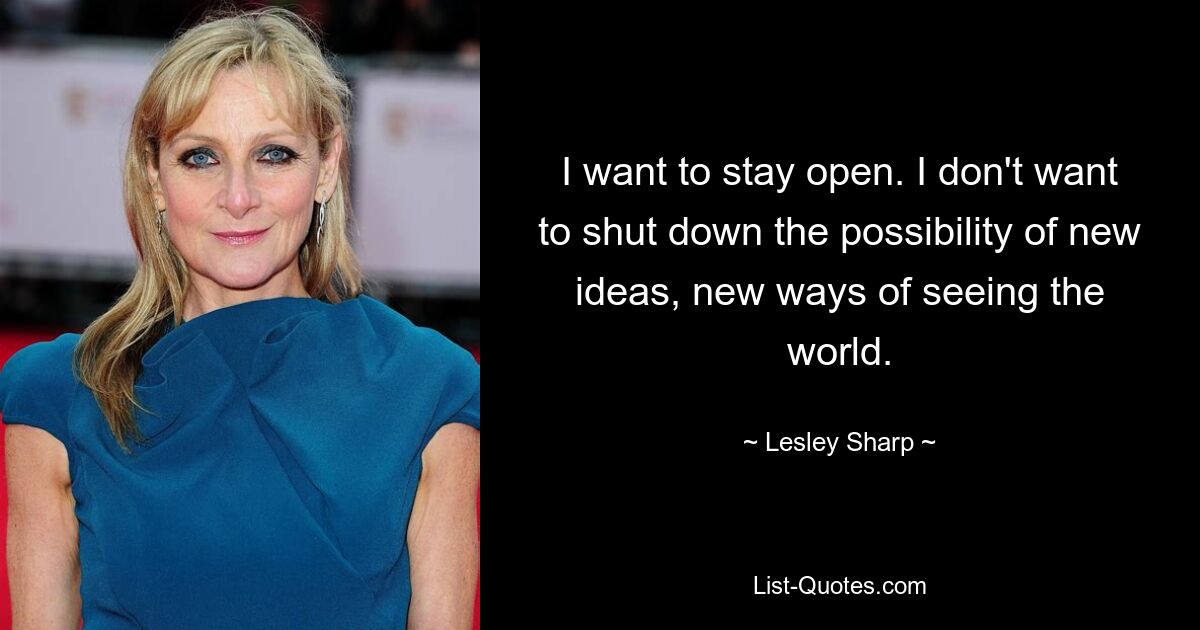 I want to stay open. I don't want to shut down the possibility of new ideas, new ways of seeing the world. — © Lesley Sharp