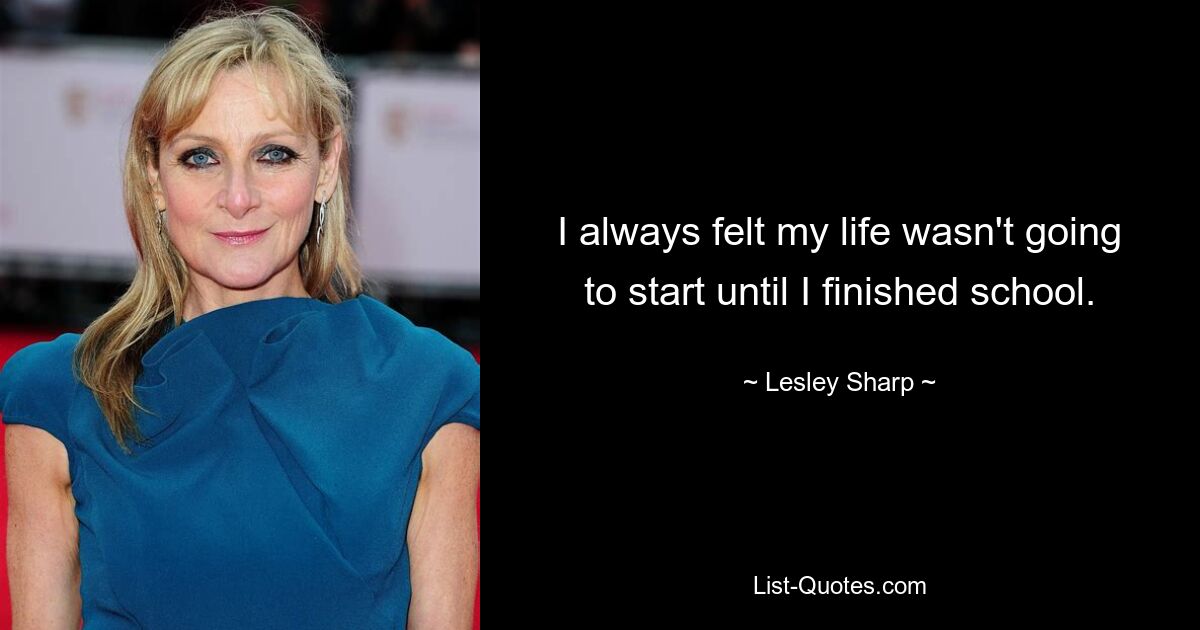 I always felt my life wasn't going to start until I finished school. — © Lesley Sharp