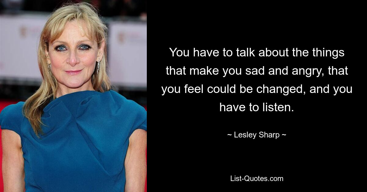 You have to talk about the things that make you sad and angry, that you feel could be changed, and you have to listen. — © Lesley Sharp