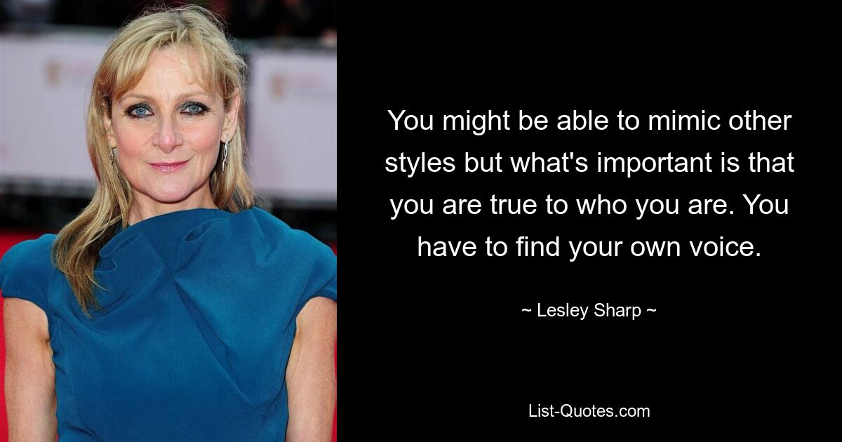 You might be able to mimic other styles but what's important is that you are true to who you are. You have to find your own voice. — © Lesley Sharp