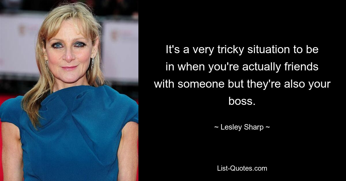 It's a very tricky situation to be in when you're actually friends with someone but they're also your boss. — © Lesley Sharp