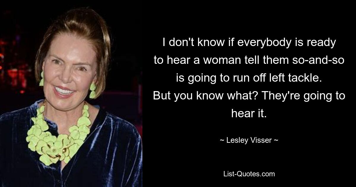 I don't know if everybody is ready to hear a woman tell them so-and-so is going to run off left tackle. But you know what? They're going to hear it. — © Lesley Visser