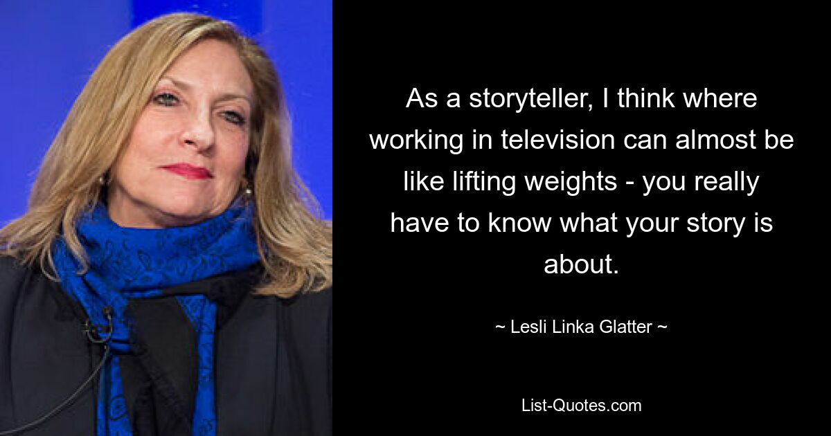 As a storyteller, I think where working in television can almost be like lifting weights - you really have to know what your story is about. — © Lesli Linka Glatter