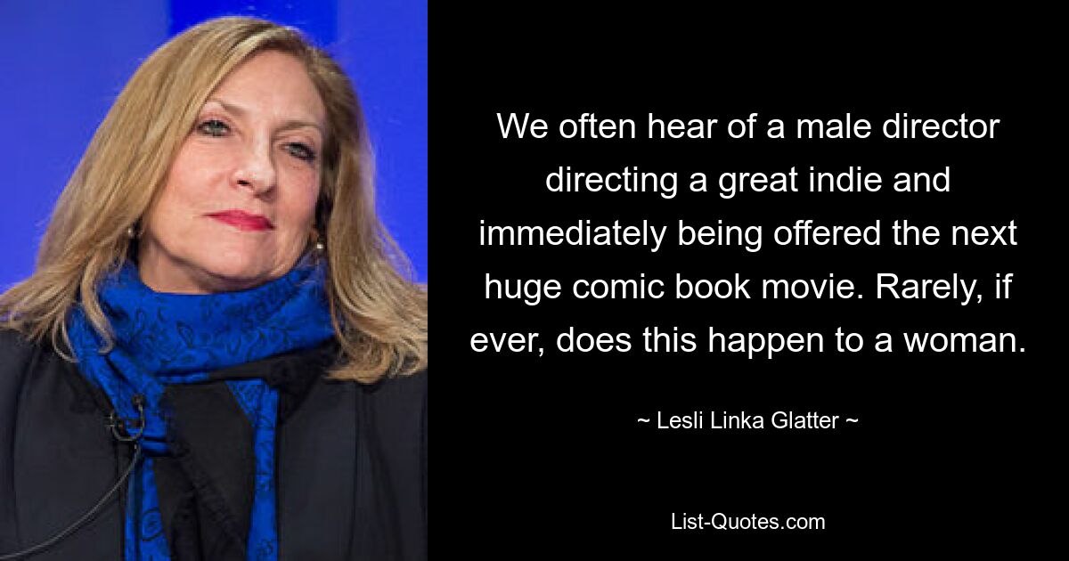 We often hear of a male director directing a great indie and immediately being offered the next huge comic book movie. Rarely, if ever, does this happen to a woman. — © Lesli Linka Glatter