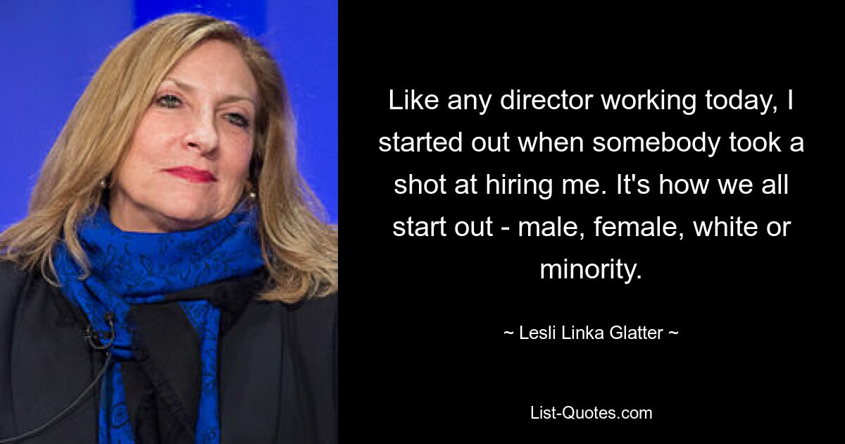 Like any director working today, I started out when somebody took a shot at hiring me. It's how we all start out - male, female, white or minority. — © Lesli Linka Glatter