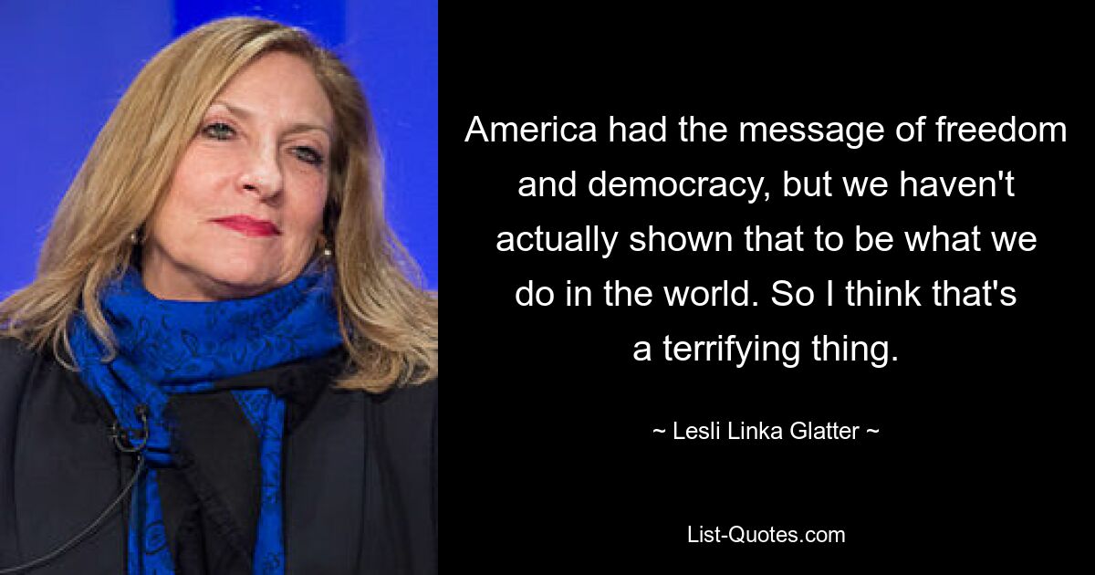 America had the message of freedom and democracy, but we haven't actually shown that to be what we do in the world. So I think that's a terrifying thing. — © Lesli Linka Glatter