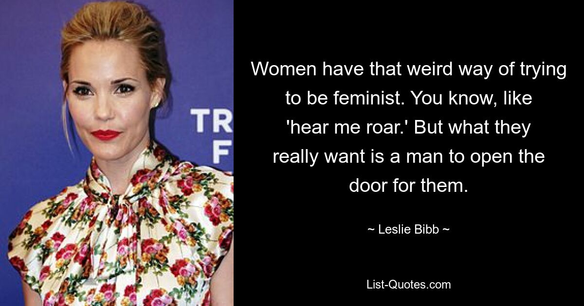 Women have that weird way of trying to be feminist. You know, like 'hear me roar.' But what they really want is a man to open the door for them. — © Leslie Bibb