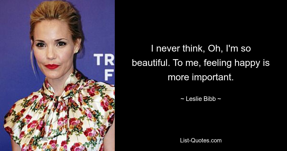 I never think, Oh, I'm so beautiful. To me, feeling happy is more important. — © Leslie Bibb