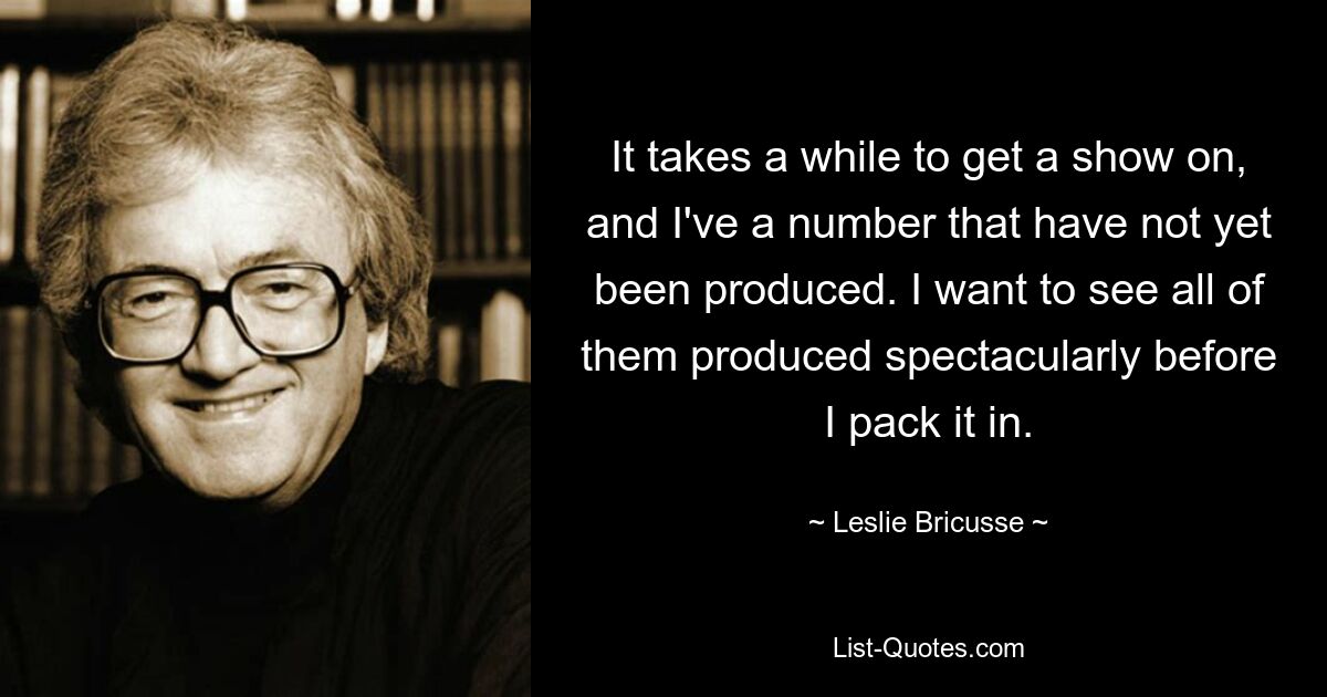 It takes a while to get a show on, and I've a number that have not yet been produced. I want to see all of them produced spectacularly before I pack it in. — © Leslie Bricusse