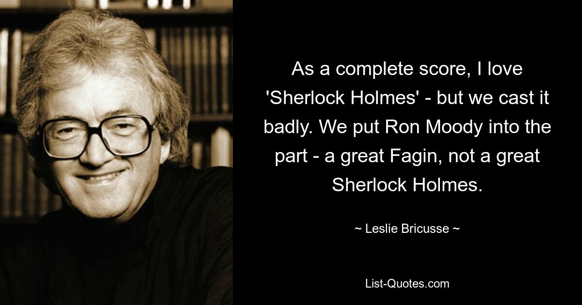 As a complete score, I love 'Sherlock Holmes' - but we cast it badly. We put Ron Moody into the part - a great Fagin, not a great Sherlock Holmes. — © Leslie Bricusse