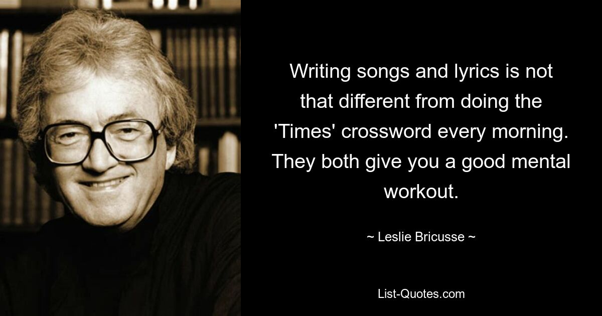 Writing songs and lyrics is not that different from doing the 'Times' crossword every morning. They both give you a good mental workout. — © Leslie Bricusse