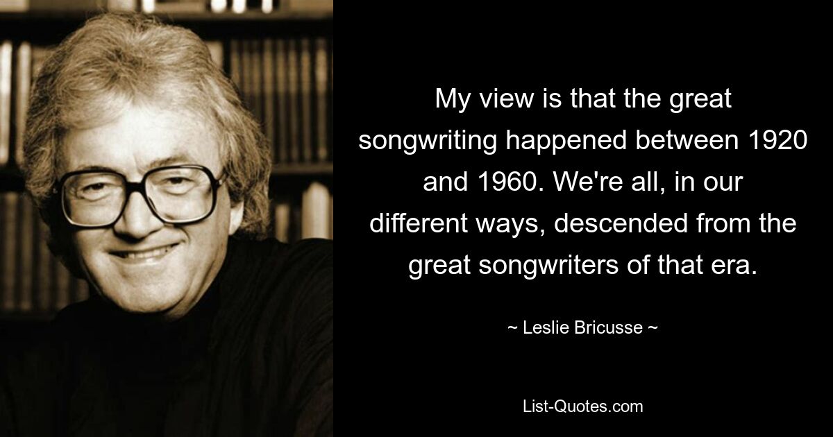 My view is that the great songwriting happened between 1920 and 1960. We're all, in our different ways, descended from the great songwriters of that era. — © Leslie Bricusse