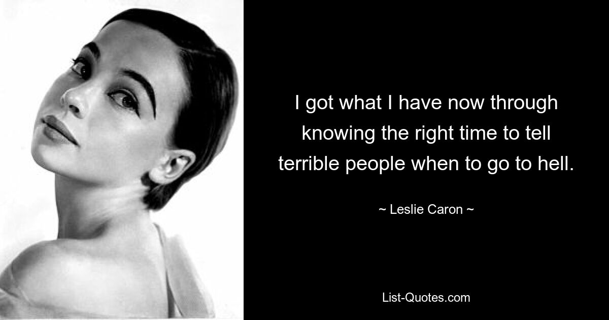 I got what I have now through knowing the right time to tell terrible people when to go to hell. — © Leslie Caron