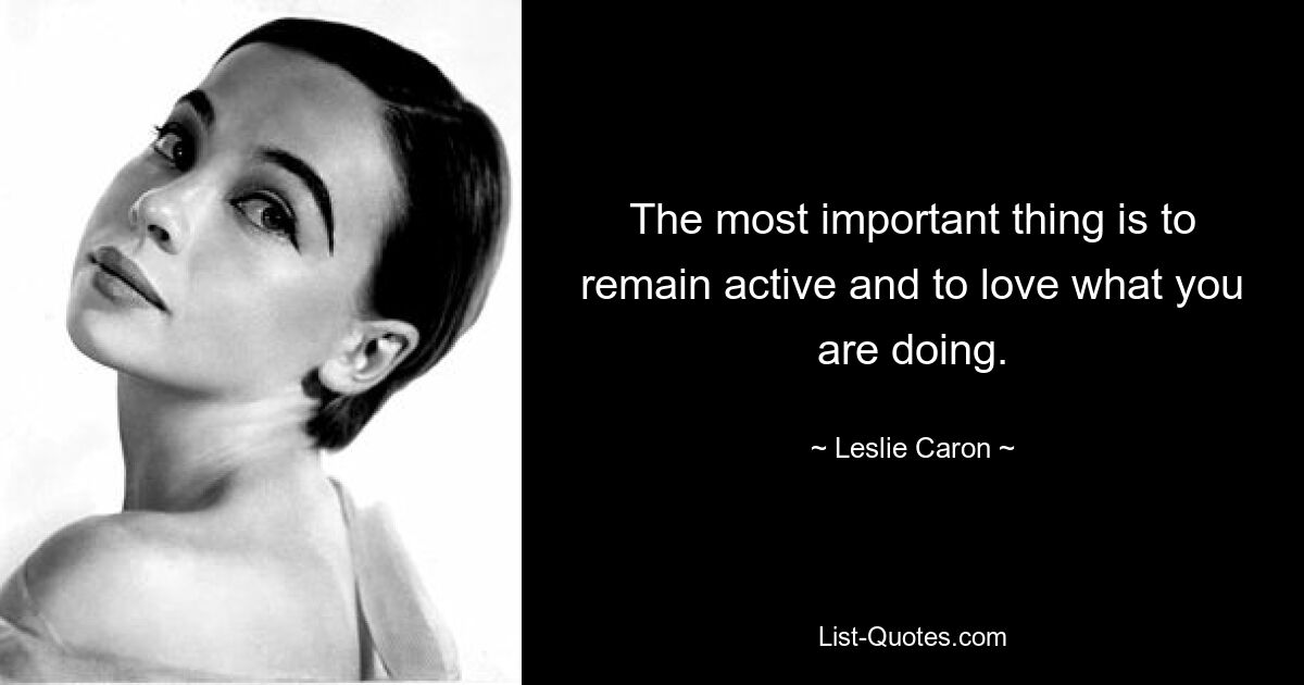 The most important thing is to remain active and to love what you are doing. — © Leslie Caron