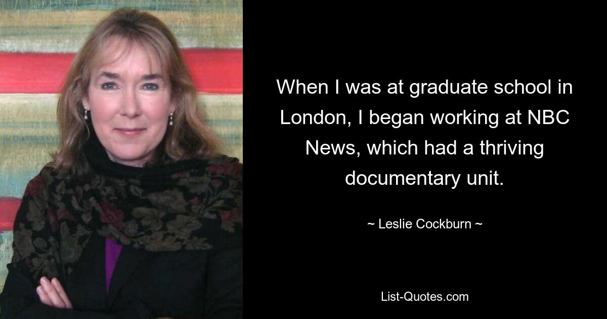 When I was at graduate school in London, I began working at NBC News, which had a thriving documentary unit. — © Leslie Cockburn