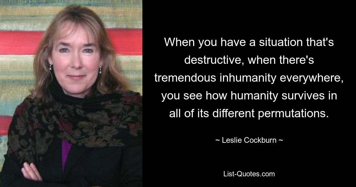 When you have a situation that's destructive, when there's tremendous inhumanity everywhere, you see how humanity survives in all of its different permutations. — © Leslie Cockburn